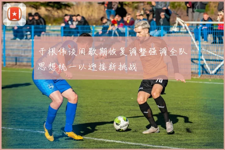 于根伟谈间歇期恢复调整强调全队思想统一以迎接新挑战