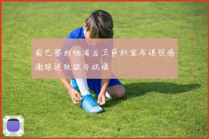 前巴黎利物浦后卫萨科宣布退役感谢球迷致敬与祝福