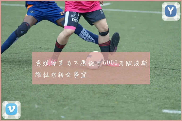 意媒称罗马不愿低于6000万欧谈斯维拉尔转会事宜