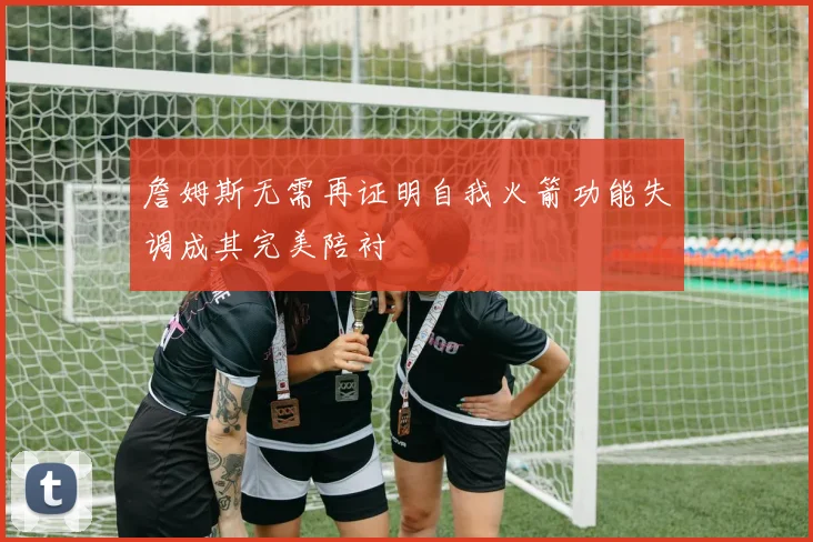 詹姆斯无需再证明自我火箭功能失调成其完美陪衬