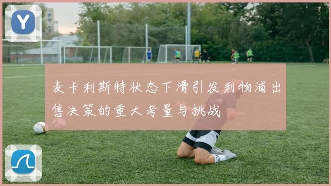 麦卡利斯特状态下滑引发利物浦出售决策的重大考量与挑战
