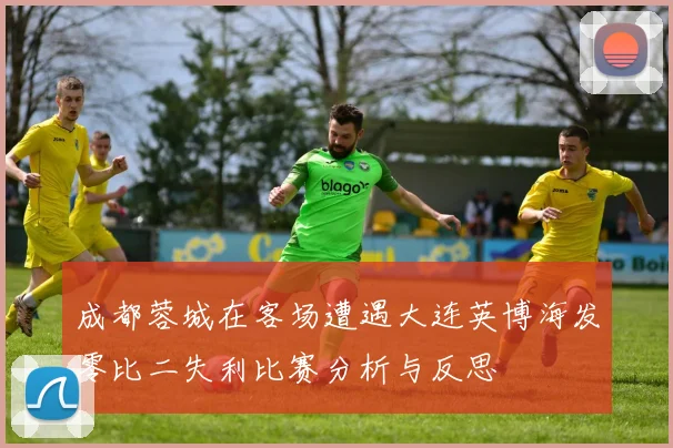 成都蓉城在客场遭遇大连英博海发零比二失利比赛分析与反思
