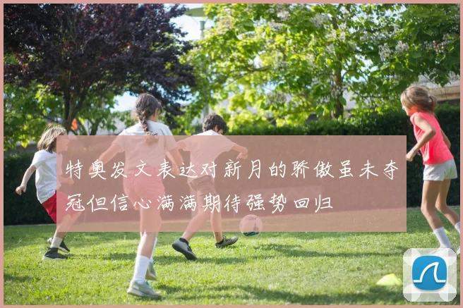 特奥发文表达对新月的骄傲虽未夺冠但信心满满期待强势回归