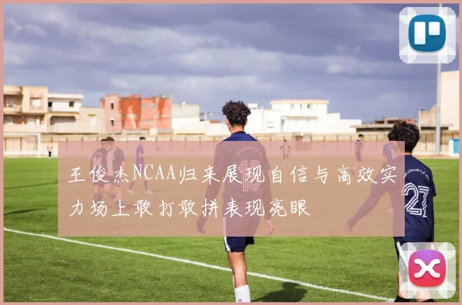 王俊杰NCAA归来展现自信与高效实力场上敢打敢拼表现亮眼