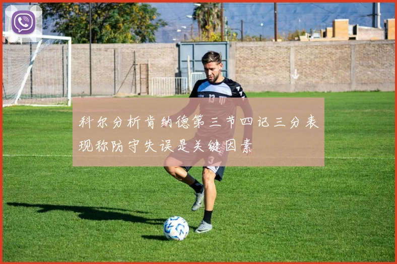 科尔分析肯纳德第三节四记三分表现称防守失误是关键因素