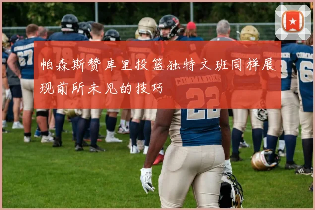帕森斯赞库里投篮独特文班同样展现前所未见的技巧