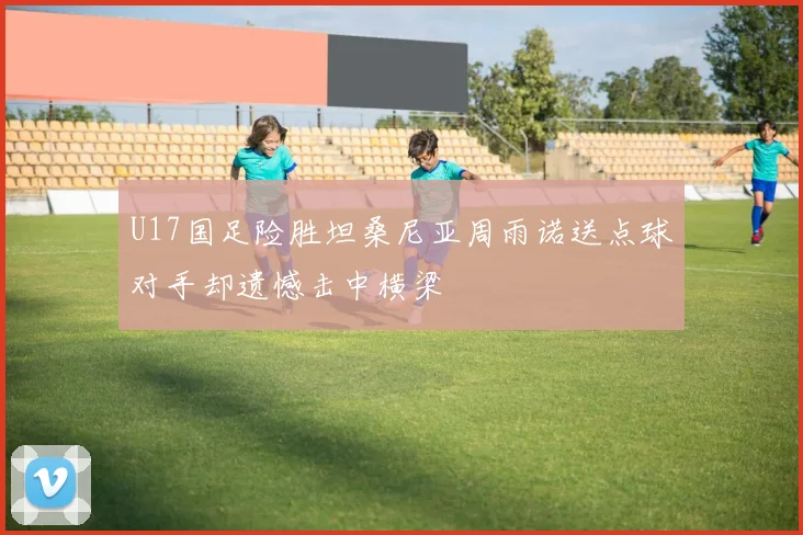 U17国足险胜坦桑尼亚周雨诺送点球对手却遗憾击中横梁