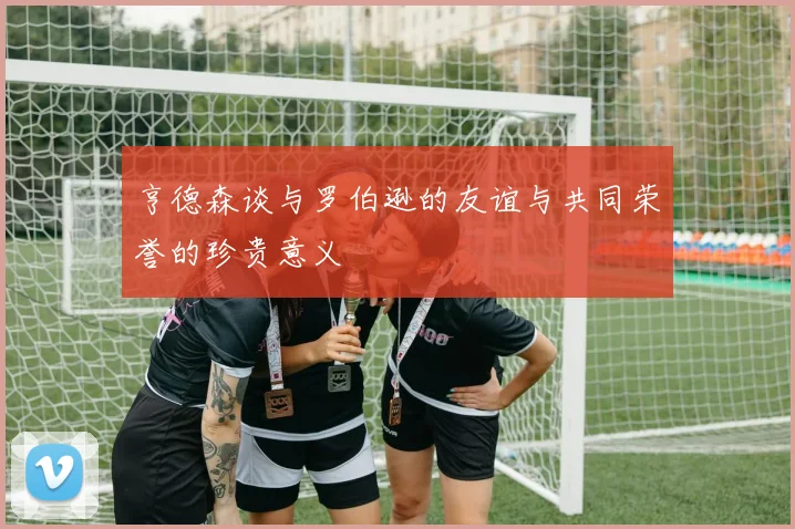 亨德森谈与罗伯逊的友谊与共同荣誉的珍贵意义