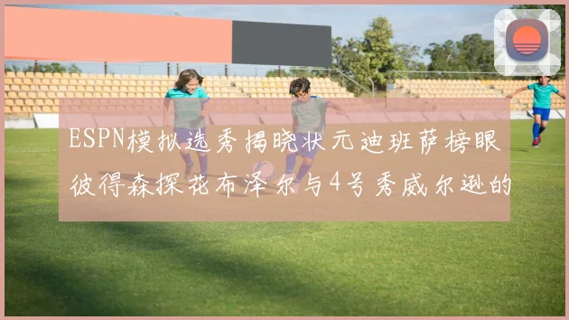 ESPN模拟选秀揭晓状元迪班萨榜眼彼得森探花布泽尔与4号秀威尔逊的精彩表现