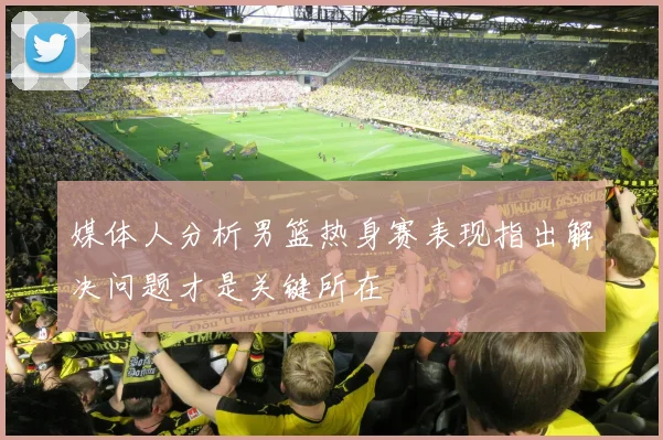 媒体人分析男篮热身赛表现指出解决问题才是关键所在