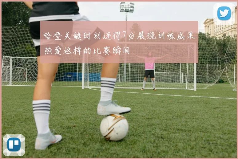 哈登关键时刻连得7分展现训练成果热爱这样的比赛瞬间
