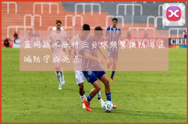 篮网战术独特三分球频繁换防与区域防守成亮点